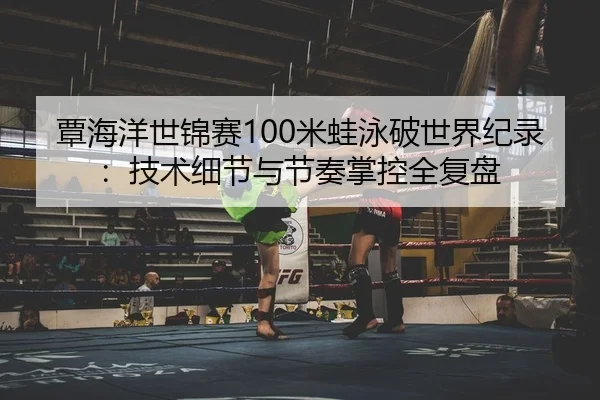 覃海洋世锦赛100米蛙泳破世界纪录：技术细节与节奏掌控全复盘